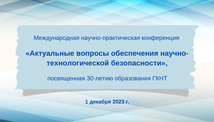 Международной научно-практической конференции «Актуальные вопросы обеспечения научно-технологической безопасности», посвященной 30-летию образования ГКНТ